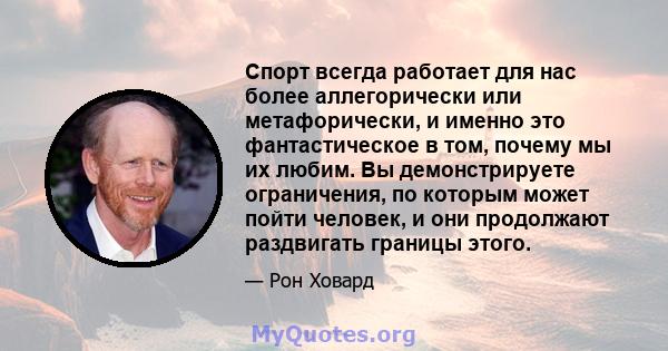 Спорт всегда работает для нас более аллегорически или метафорически, и именно это фантастическое в том, почему мы их любим. Вы демонстрируете ограничения, по которым может пойти человек, и они продолжают раздвигать