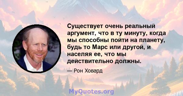 Существует очень реальный аргумент, что в ту минуту, когда мы способны пойти на планету, будь то Марс или другой, и населяя ее, что мы действительно должны.