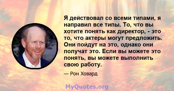 Я действовал со всеми типами, я направил все типы. То, что вы хотите понять как директор, - это то, что актеры могут предложить. Они пойдут на это, однако они получат это. Если вы можете это понять, вы можете выполнить