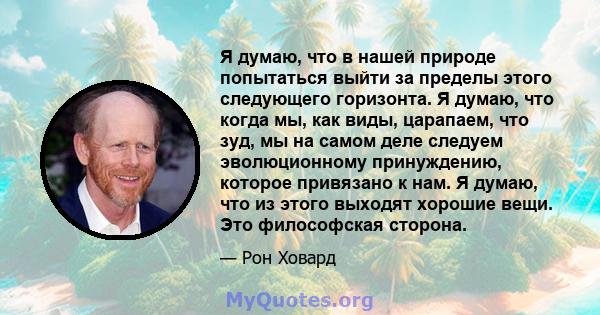 Я думаю, что в нашей природе попытаться выйти за пределы этого следующего горизонта. Я думаю, что когда мы, как виды, царапаем, что зуд, мы на самом деле следуем эволюционному принуждению, которое привязано к нам. Я