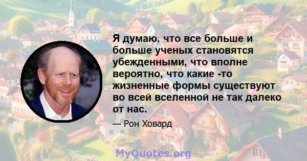 Я думаю, что все больше и больше ученых становятся убежденными, что вполне вероятно, что какие -то жизненные формы существуют во всей вселенной не так далеко от нас.