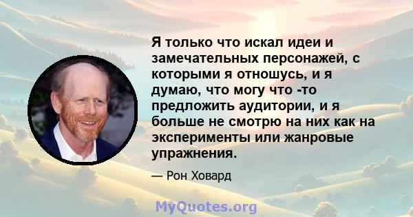 Я только что искал идеи и замечательных персонажей, с которыми я отношусь, и я думаю, что могу что -то предложить аудитории, и я больше не смотрю на них как на эксперименты или жанровые упражнения.