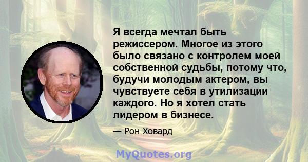 Я всегда мечтал быть режиссером. Многое из этого было связано с контролем моей собственной судьбы, потому что, будучи молодым актером, вы чувствуете себя в утилизации каждого. Но я хотел стать лидером в бизнесе.