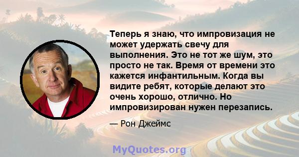 Теперь я знаю, что импровизация не может удержать свечу для выполнения. Это не тот же шум, это просто не так. Время от времени это кажется инфантильным. Когда вы видите ребят, которые делают это очень хорошо, отлично.