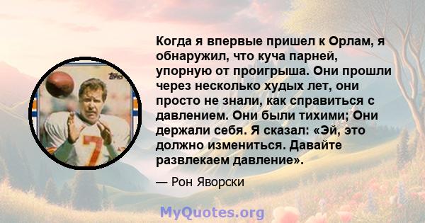 Когда я впервые пришел к Орлам, я обнаружил, что куча парней, упорную от проигрыша. Они прошли через несколько худых лет, они просто не знали, как справиться с давлением. Они были тихими; Они держали себя. Я сказал: