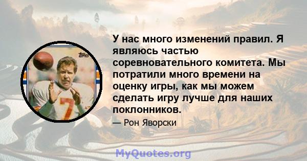 У нас много изменений правил. Я являюсь частью соревновательного комитета. Мы потратили много времени на оценку игры, как мы можем сделать игру лучше для наших поклонников.