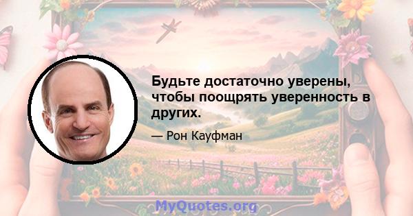 Будьте достаточно уверены, чтобы поощрять уверенность в других.