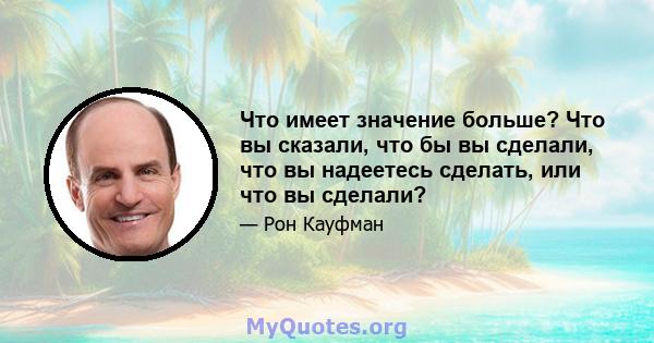 Что имеет значение больше? Что вы сказали, что бы вы сделали, что вы надеетесь сделать, или что вы сделали?