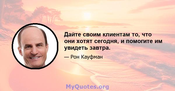 Дайте своим клиентам то, что они хотят сегодня, и помогите им увидеть завтра.