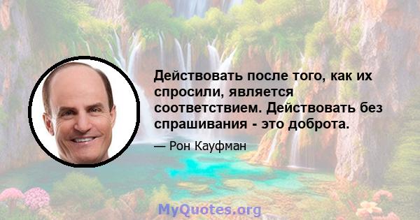 Действовать после того, как их спросили, является соответствием. Действовать без спрашивания - это доброта.