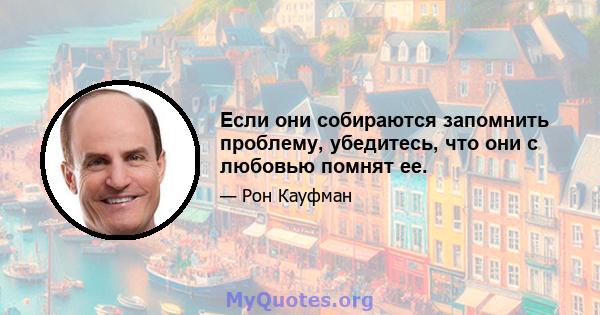 Если они собираются запомнить проблему, убедитесь, что они с любовью помнят ее.