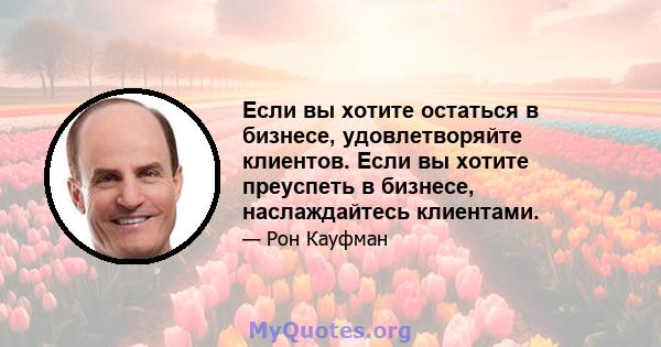 Если вы хотите остаться в бизнесе, удовлетворяйте клиентов. Если вы хотите преуспеть в бизнесе, наслаждайтесь клиентами.