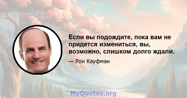 Если вы подождите, пока вам не придется измениться, вы, возможно, слишком долго ждали.