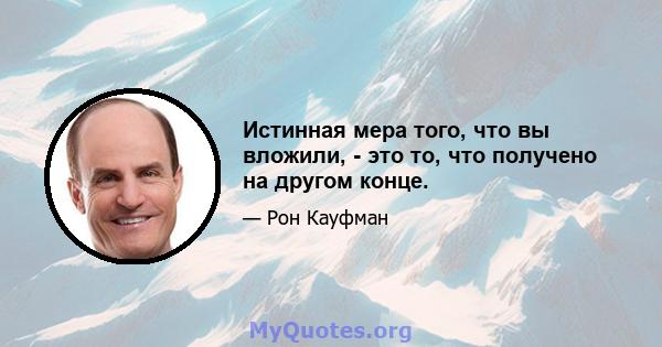 Истинная мера того, что вы вложили, - это то, что получено на другом конце.