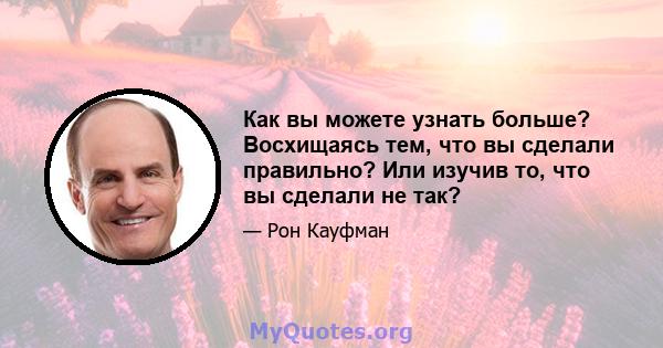 Как вы можете узнать больше? Восхищаясь тем, что вы сделали правильно? Или изучив то, что вы сделали не так?