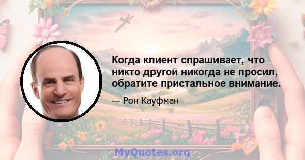 Когда клиент спрашивает, что никто другой никогда не просил, обратите пристальное внимание.