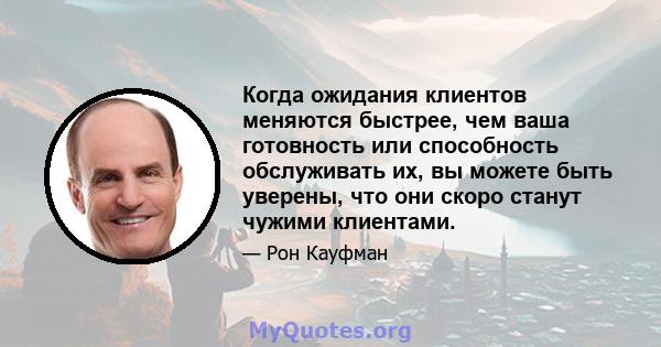 Когда ожидания клиентов меняются быстрее, чем ваша готовность или способность обслуживать их, вы можете быть уверены, что они скоро станут чужими клиентами.