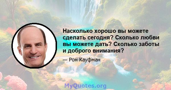 Насколько хорошо вы можете сделать сегодня? Сколько любви вы можете дать? Сколько заботы и доброго внимания?