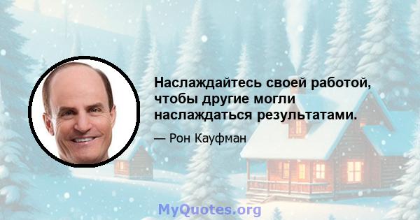 Наслаждайтесь своей работой, чтобы другие могли наслаждаться результатами.