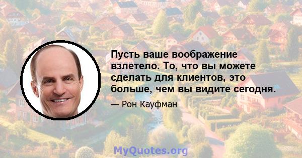 Пусть ваше воображение взлетело. То, что вы можете сделать для клиентов, это больше, чем вы видите сегодня.