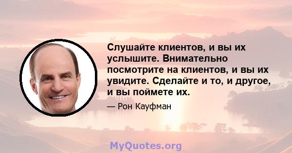 Слушайте клиентов, и вы их услышите. Внимательно посмотрите на клиентов, и вы их увидите. Сделайте и то, и другое, и вы поймете их.