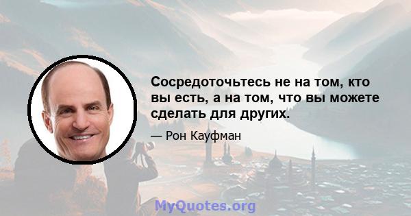 Сосредоточьтесь не на том, кто вы есть, а на том, что вы можете сделать для других.