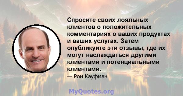 Спросите своих лояльных клиентов о положительных комментариях о ваших продуктах и ​​ваших услугах. Затем опубликуйте эти отзывы, где их могут наслаждаться другими клиентами и потенциальными клиентами.