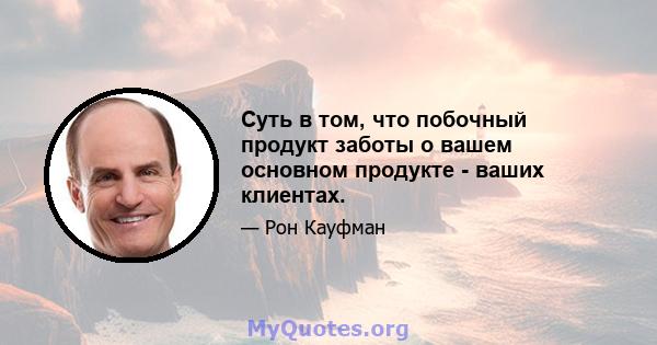 Суть в том, что побочный продукт заботы о вашем основном продукте - ваших клиентах.