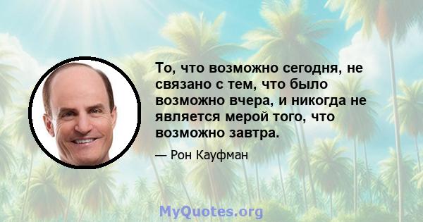 То, что возможно сегодня, не связано с тем, что было возможно вчера, и никогда не является мерой того, что возможно завтра.