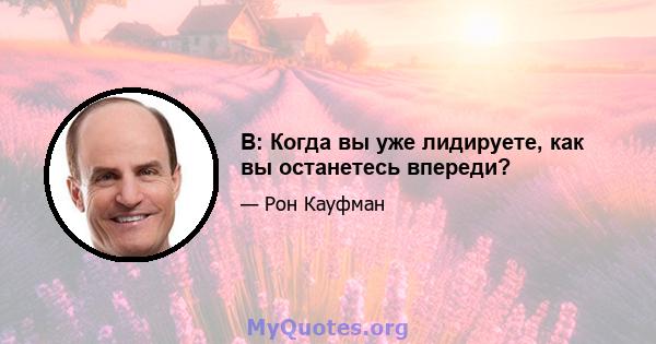 В: Когда вы уже лидируете, как вы останетесь впереди?