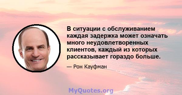 В ситуации с обслуживанием каждая задержка может означать много неудовлетворенных клиентов, каждый из которых рассказывает гораздо больше.