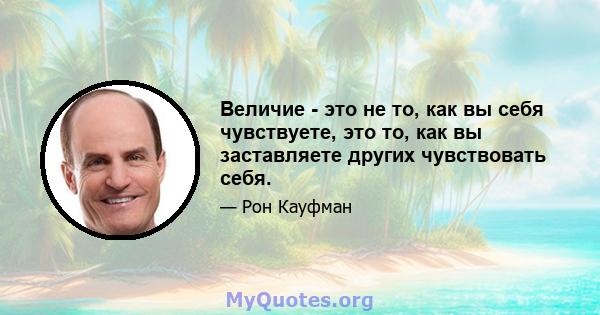 Величие - это не то, как вы себя чувствуете, это то, как вы заставляете других чувствовать себя.