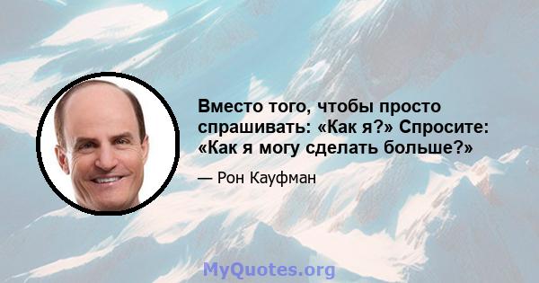 Вместо того, чтобы просто спрашивать: «Как я?» Спросите: «Как я могу сделать больше?»