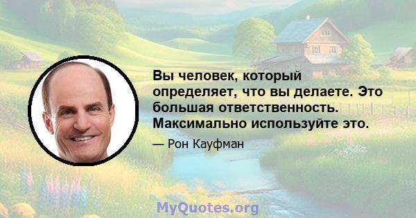 Вы человек, который определяет, что вы делаете. Это большая ответственность. Максимально используйте это.