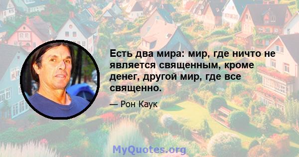 Есть два мира: мир, где ничто не является священным, кроме денег, другой мир, где все священно.