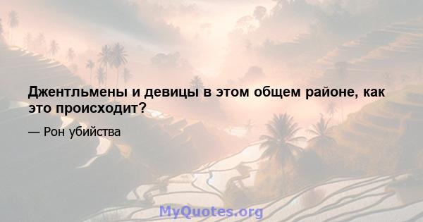 Джентльмены и девицы в этом общем районе, как это происходит?