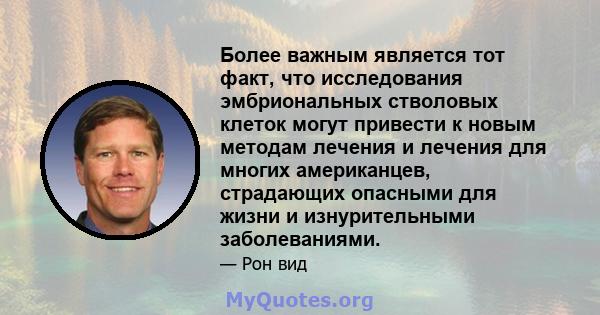 Более важным является тот факт, что исследования эмбриональных стволовых клеток могут привести к новым методам лечения и лечения для многих американцев, страдающих опасными для жизни и изнурительными заболеваниями.