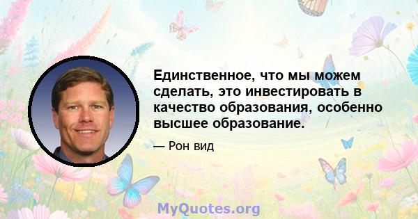 Единственное, что мы можем сделать, это инвестировать в качество образования, особенно высшее образование.