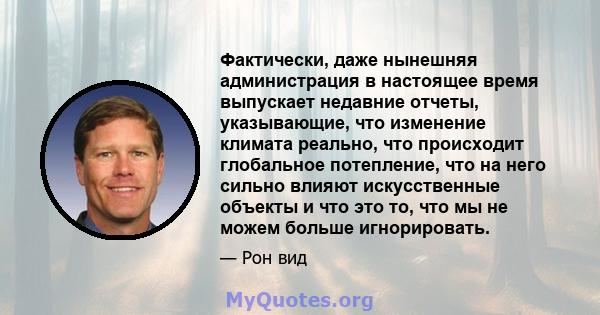 Фактически, даже нынешняя администрация в настоящее время выпускает недавние отчеты, указывающие, что изменение климата реально, что происходит глобальное потепление, что на него сильно влияют искусственные объекты и