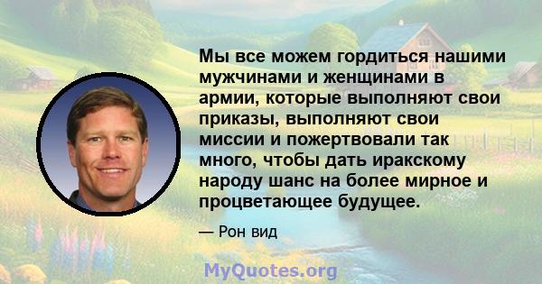 Мы все можем гордиться нашими мужчинами и женщинами в армии, которые выполняют свои приказы, выполняют свои миссии и пожертвовали так много, чтобы дать иракскому народу шанс на более мирное и процветающее будущее.