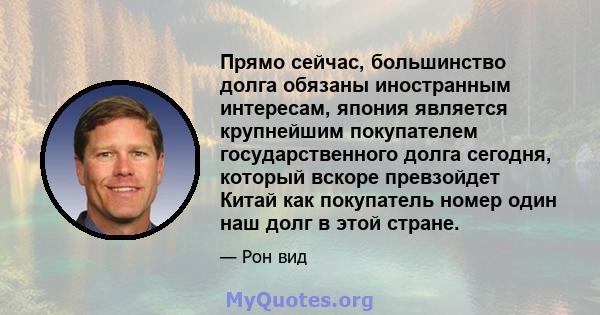 Прямо сейчас, большинство долга обязаны иностранным интересам, япония является крупнейшим покупателем государственного долга сегодня, который вскоре превзойдет Китай как покупатель номер один наш долг в этой стране.