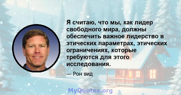 Я считаю, что мы, как лидер свободного мира, должны обеспечить важное лидерство в этических параметрах, этических ограничениях, которые требуются для этого исследования.