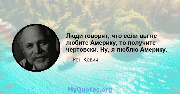 Люди говорят, что если вы не любите Америку, то получите чертовски. Ну, я люблю Америку.