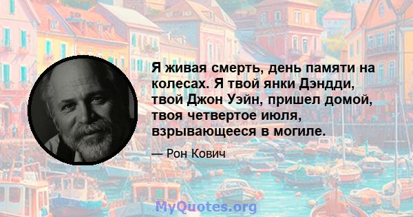 Я живая смерть, день памяти на колесах. Я твой янки Дэндди, твой Джон Уэйн, пришел домой, твоя четвертое июля, взрывающееся в могиле.