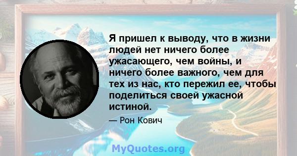 Я пришел к выводу, что в жизни людей нет ничего более ужасающего, чем войны, и ничего более важного, чем для тех из нас, кто пережил ее, чтобы поделиться своей ужасной истиной.