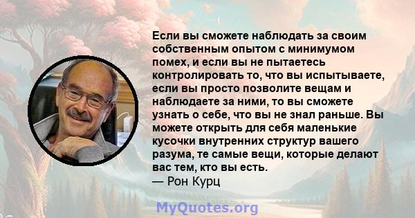 Если вы сможете наблюдать за своим собственным опытом с минимумом помех, и если вы не пытаетесь контролировать то, что вы испытываете, если вы просто позволите вещам и наблюдаете за ними, то вы сможете узнать о себе,