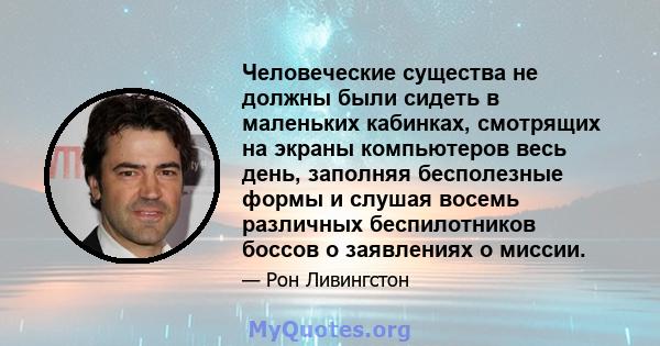 Человеческие существа не должны были сидеть в маленьких кабинках, смотрящих на экраны компьютеров весь день, заполняя бесполезные формы и слушая восемь различных беспилотников боссов о заявлениях о миссии.