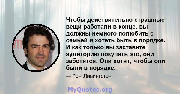 Чтобы действительно страшные вещи работали в конце, вы должны немного полюбить с семьей и хотеть быть в порядке. И как только вы заставите аудиторию покупать это, они заботятся. Они хотят, чтобы они были в порядке.