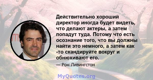 Действительно хороший директор иногда будет видеть, что делают актеры, а затем попадут туда. Потому что есть осознание того, что вы должны найти это немного, а затем как -то скандируйте вокруг и обнюхивают его.