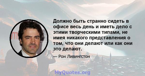 Должно быть странно сидеть в офисе весь день и иметь дело с этими творческими типами, не имея никакого представления о том, что они делают или как они это делают.